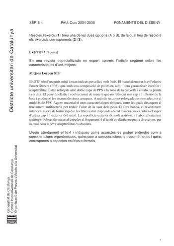 DDiissttrriiccttee uunniivveerrssiittaarrii ddee CCaattaalluunnyyaa SRIE 4 PAU Curs 20042005 FONAMENTS DEL DISSENY Resoleu lexercici 1 i trieu una de les dues opcions A o B de la qual heu de resoldre els exercicis corresponents 2 i 3 Exercici 1 3 punts En una revista especialitzada en esport apareix larticle segent sobre les característiques duns mitjons Mitjons Lorpen STF Els STF són dun gruix mitj i estan indicats per a dies molt freds El material emprat és el Polartec Power Strecht PPS que a…