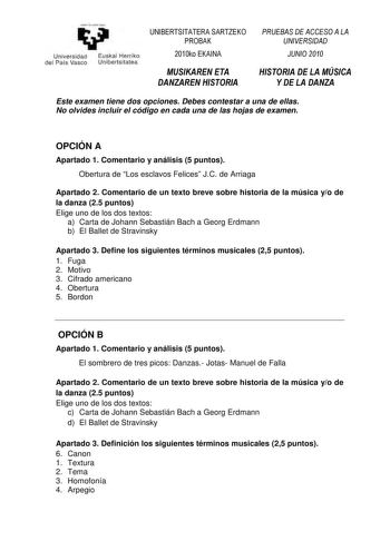 yeman 1azabalzazu Universidad Euskal Herriko del País Vasco Unibertsitatea UNIBERTSITATERA SARTZEKO PROBAK 2010ko EKAINA MUSIKAREN ETA DANZAREN HISTORIA PRUEBAS DE ACCESO A LA UNIVERSIDAD JUNIO 2010 HISTORIA DE LA MÚSICA Y DE LA DANZA Este examen tiene dos opciones Debes contestar a una de ellas No olvides incluir el código en cada una de las hojas de examen OPCIÓN A Apartado 1 Comentario y análisis 5 puntos Obertura de Los esclavos Felices JC de Arriaga Apartado 2 Comentario de un texto breve …