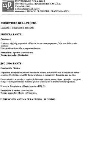 UNIVERSIDAD DE LA RIOJA Pruebas de Acceso a la Universidad LOGSE Curso 20012002 Convocatoria Septiembre ASIGNATURA TÉCNICAS DE EXPRESIÓN GRÁFICOPLÁSTICA ESTRUCTURA DE LA PRUEBA La prueba se estructurará en dos partes PRIMERA PARTE Cuestiones El alumno elegirá y responderá a UNA de las opciones propuestas Cada una de las cuales contiene Una cuestión a desarrollar y preguntas tipo test Puntuación  4 puntos como máximo Tiempo asignado 30 minutos SEGUNDA PARTE Composición Plástica Se plantean dos e…