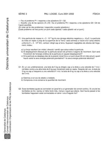 Districte universitari de Catalunya SRIE 3 PAU LOGSE Curs 20012002 FÍSICA  Feu el problema P1 i responeu a les qestions Q1 i Q2  Escolliu una de les opcions A o B i feu el problema P2 i responeu a les qestions Q3 i Q4 de lopció escollida En total cal fer dos problemes i respondre a quatre qestions Cada problema val tres punts un punt cada apartat i cada qestió val un punt P1 Una partícula de massa m  3  102 kg té una crrega elctrica negativa q  8 C La partícula es troba en reps a prop de la sup…