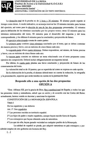 UNIVERSIDAD DE LA RIOJA Pruebas de Acceso a la Universidad LOGSE Curso 20022003 Convocatoria Junio  ASIGNATURA COMPOSICIÓN DE UN TEXTO HISTÓRICO La duración total de la prueba es de 1 hora y 30 minutos El alumno puede repartir el tiempo como desee A modo indicativo se aconseja reservar los 10 minutos iniciales para lectura del ejercicio así como para la elección de una de las dos propuestas presentadas 12 minutos para la definición de los términos suscitados por los propios textos otros 12 minu…