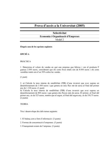 Prova daccés a la Universitat 2005 Selectivitat Economia i Organització dEmpreses Model 2 Elegeix una de les opcions segents OPCIÓ A PRCTICA 1 Determina el volum de vendes en qu una empresa que fabrica i ven el producte F guanya 2000 euros considerant que els costs fixos totals són de 8000 euros i els costs variables totals són dun 50 sobre les vendes 1 punt 2 a Calcula la taxa interna de rendibilitat TIR duna inversió que avui suposa un desemborsament de 1000 euros i que genera un únic flux ne…