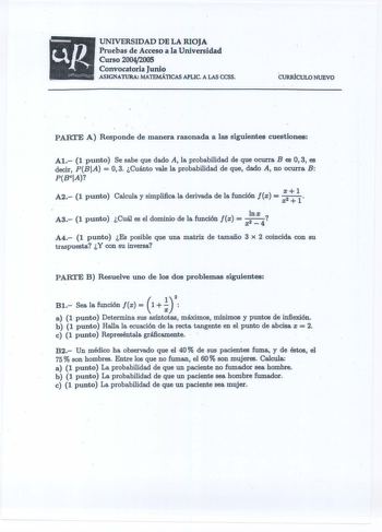 a UNIVERSIDAD DE LA RIOJA Pruebas de Acceso la Universidad Curso 20042005 Convocatoria Junio ASIGNATURA MATEMÁTICAS APLIC A LAS CCSS CURRÍCULO NUEVO p ARTE A Responde de manera razonada a las siguientes cuestiones Al 1 punto Se sabe que dado A la probabilidad de que ocurra Bes O 3 es decir PBIA  03 Cuánto vale la probabilidad de que dado A no ocurra B PBCIA A2 1 punto Calcula y simplliica la derivada de la función x  X  A3 1 punto  Cuál es el dominio de la función Jx  x 4  A4 1 punto Es posible…