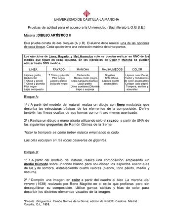 UNIVERSIDAD DE CASTILLALA MANCHA Pruebas de aptitud para el acceso a la Universidad Bachillerato LOGSE Materia  DIBUJO ARTÍSTICO II Esta prueba consta de dos bloques A y B El alumno debe realizar una de las opciones de cada bloque Cada opción tiene una valoración máxima de cinco puntos Los ejercicios de Línea Rayado y MedHumedos solo se pueden realizar en UNO de los medios que figure en cada columna En los ejercicios de Color y Mancha se pueden utilizar hasta DOS medios LÍNEA RAYADO MANCHA MedH…