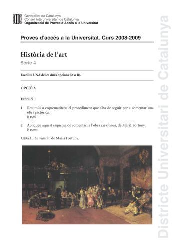 Districte Universitari de Catalunya Generalitat de Catalunya Consell lnteruniversitari de Catalunya Organització de Proves dAccés a la Universitat Proves daccés a la Universitat Curs 20082009 Histria de lart Srie 4 Escolliu UNA de les dues opcions A o B OPCIÓ A Exercici 1 1 Resumiu o esquematitzeu el procediment que sha de seguir per a comentar una obra pictrica 1 punt 2 Apliqueu aquest esquema de comentari a lobra La vicaria de Mari Fortuny 4 punts OBRA 1 La vicaria de Mari Fortuny Exercici 2 …