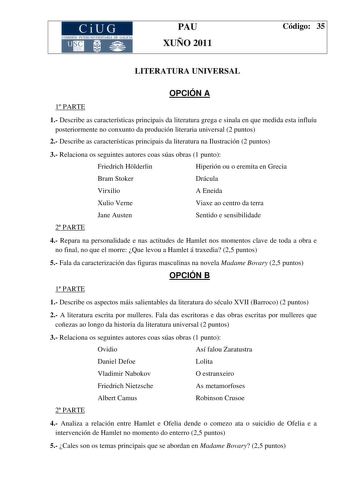 CiUG COMI IÓN INTER IVERSITARIA DE GALICIA PAU XUÑO 2011 Código 35 LITERATURA UNIVERSAL OPCIÓN A 1 PARTE 1 Describe as características principais da literatura grega e sinala en que medida esta influíu posteriormente no conxunto da produción literaria universal 2 puntos 2 Describe as características principais da literatura na Ilustración 2 puntos 3 Relaciona os seguintes autores coas súas obras 1 punto Friedrich Hlderlin Hiperión ou o eremita en Grecia Bram Stoker Drácula Virxilio A Eneida Xul…