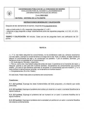 UNIVERSIDADES PÚBLICAS DE LA COMUNIDAD DE MADRID EVALUACIÓN PARA EL ACCESO A LAS ENSEÑANZAS UNIVERSITARIAS OFICIALES DE GRADO Curso 20222023 MATERIA HISTORIA DE LA FILOSOFÍA INSTRUCCIONES GENERALES Y CALIFICACIÓN Después de leer atentamente el examen responda de la siguiente forma  elija un texto entre A o B y responda a las preguntas A1 o B1  responda a tres preguntas a elegir indistintamente entre las siguientes preguntas A2 B2 A3 B3 A4 B4 TIEMPO Y CALIFICACIÓN 90 minutos Cada una de las preg…