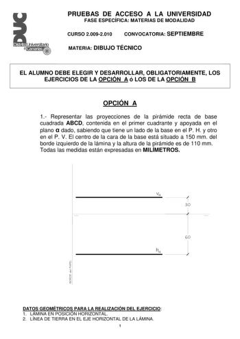 Distrito   Canarias  PRUEBAS DE ACCESO A LA UNIVERSIDAD FASE ESPECÍFICA MATERIAS DE MODALIDAD CURSO 20092010 CONVOCATORIA SEPTIEMBRE MATERIA DIBUJO TÉCNICO EL ALUMNO DEBE ELEGIR Y DESARROLLAR OBLIGATORIAMENTE LOS EJERCICIOS DE LA OPCIÓN A ó LOS DE LA OPCIÓN B OPCIÓN A 1 Representar las proyecciones de la pirámide recta de base cuadrada ABCD contenida en el primer cuadrante y apoyada en el plano  dado sabiendo que tiene un lado de la base en el P H y otro en el P V El centro de la cara de la bas…