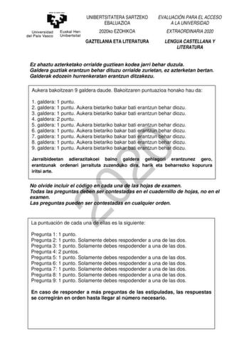 UNIBERTSITATERA SARTZEKO EBALUAZIOA 2020ko EZOHIKOA GAZTELANIA ETA LITERATURA EVALUACIÓN PARA EL ACCESO A LA UNIVERSIDAD EXTRAORDINARIA 2020 LENGUA CASTELLANA Y LITERATURA Ez ahaztu azterketako orrialde guztiean kodea jarri behar duzula Galdera guztiak erantzun behar dituzu orrialde zurietan ez azterketan bertan Galderak edozein hurrenkeratan erantzun ditzakezu Aukera bakoitzean 9 galdera daude Bakoitzaren puntuazioa honako hau da 1 galdera 1 puntu 2 galdera 1 puntu Aukera bietariko bakar bati …