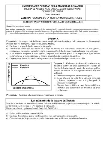 UNIVERSIDADES PÚBLICAS DE LA COMUNIDAD DE MADRID PRUEBA DE ACCESO A LAS ENSEÑANZAS UNIVERSITARIAS OFICIALES DE GRADO Curso 20112012 MATERIA CIENCIAS DE LA TIERRA Y MEDIOAMBIENTALES INSTRUCCIONES Y CRITERIOS GENERALES DE CALIFICACIÓN Tiempo Una hora y treinta minutos Instrucciones y puntuación La prueba se compone de dos opciones A y B cada una de las cuales consta de tres preguntas que contienen una serie de cuestiones Sólo se contestará una de las dos opciones desarrollando íntegramente su con…