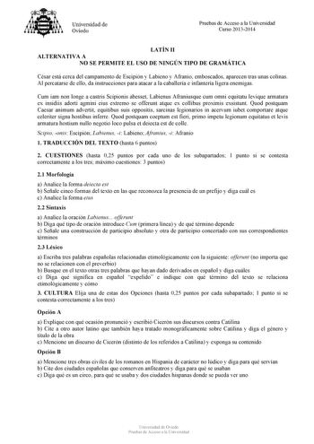 Universidad de Oviedo Pruebas de Acceso a la Universidad Curso 20132014 LATÍN II ALTERNATIVA A NO SE PERMITE EL USO DE NINGÚN TIPO DE GRAMÁTICA César está cerca del campamento de Escipión y Labieno y Afranio emboscados aparecen tras unas colinas Al percatarse de ello da instrucciones para atacar a la caballería e infantería ligera enemigas Cum iam non longe a castris Scipionis abesset Labienus Afraniusque cum omni equitatu levique armatura ex insidiis adorti agmini eius extremo se offerunt atqu…