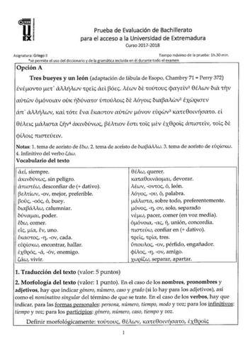 Prueba de Evaluación de Bachillerato para el acceso a la Universidad de Extremadura Curso 20172018 Asignatura Griego II Tiempo máximo de la prueba lh30 min se permite el uso del diccionario y de la gramática incluida en él durante todo el examen Opción A Tres bueyes y un león adaptación de fábula de Esopo Chambry 71  Perry 372 EVÉOVIO cI aiiiiWV IQE lXEL l3Ócc iÉWV be IOÚIOUc cpayv1 8ÉiWV bux IYV lVIWV óóvouxv OVK fbúvaIO únoúioLc be ióyoLc bLal3aiwv2 EXWQLCTEV an  aiifiwv KlL IÓIc eva EKlCTIOV…