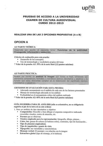 upt Nmoo fI1mi101 fliko PRUEBAS DE ACCESO A LA UNIVERSIDAD EXAMEN DE CULTURA AUDIOVISUAL CURSO 20122013 REALIZAR UNA DE LAS 2 OPCIONES PROPUESTAS A o B OPCION A Al PARTE TEÓRICA Criterios de evaluación para esta prueba  Desarrollo de los conceptos  Uso de terminología y vocabulario propios del tema  Valor de la prueba Al 35 de la nota final 35 puntos máximo A2 PARTE PRÁCTICA CRITERIOS DE EVALUACIÓN PARA ESTA PRUEBA  Adecuado razonamiento en el análisis de cada uno de los factores presentados  M…