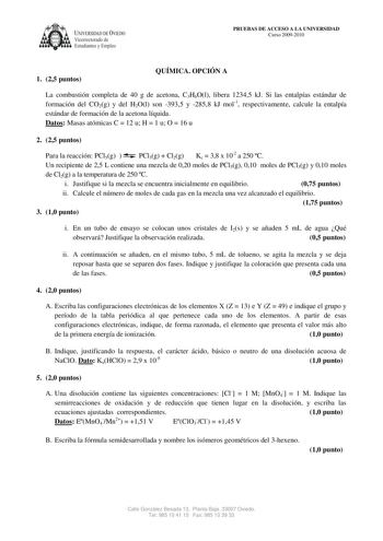 A UNIVERSIDAD DE VIEDO Vicerrectorado de Estudiantes y Empleo PRUEBAS DE ACCESO A LA UNIVERSIDAD Curso 20092010 1 25 puntos QUÍMICA OPCIÓN A La combustión completa de 40 g de acetona C3H6Ol libera 12345 kJ Si las entalpías estándar de formación del CO2g y del H2Ol son 3935 y 2858 kJ mol1 respectivamente calcule la entalpía estándar de formación de la acetona líquida Datos Masas atómicas C  12 u H  1 u O  16 u 2 25 puntos Para la reacción PCl5g  PCl3g  Cl2g Kc  38 x 102 a 250 C Un recipiente de …