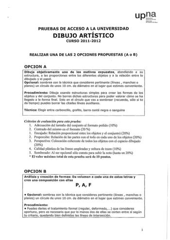 PRUEBAS DE ACCESO A LA UNIVERSIDAD DIBUJO ARTÍSTICO CURSO 20112012 Nfmolo UxrtritoJNilco REALIZAR UNA DE LAS 2 OPCIONES PROPUESTAS A o B OPCION A Dibuja objetivamente uno de los motivos expuestos atendiendo a su estructura a las proporciones entre los diferentes objetos y a la relación entre lo dibujado y el papel Opcional sombrea con la técnica que consideres pertinente líneas  manchas o planos un círculo de unos 10 cm de diámetro en el lugar que estimes conveniente Procedimiento Dibuja usando…