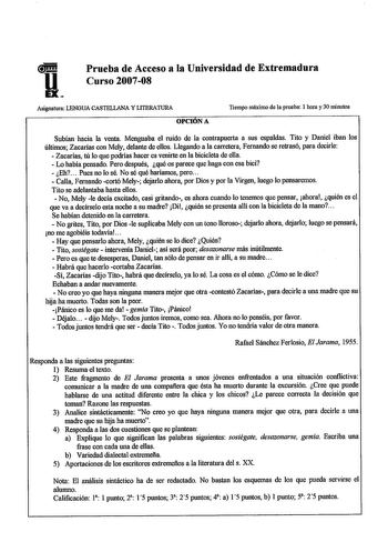 Prueba de Acceso a la Universidad de Extremadura Curso 200708 Asignatura LENGUA CASTELLANA Y LlTERATURA OPCIONA Tiempo máximo de la prueba l hora y 30 minutos Subían hacia la venta Menguaba el ruido de la contrapuerta a sus espaldas Tito y Daniel iban los últimos Zacarías con Mely delante de ellos Llegando a la carretera Femando se retrasó para decirle  Zacarías tú lo que podrías hacer es venirte en la bicicleta de ella  Lo había pensado Pero después qué os parece que haga con esa bici  Eh Pues…