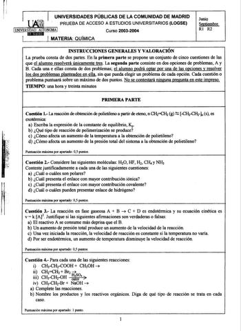 r UNIVERSIDADES PÚBLICAS DE LA COMUNIDAD DE MADRID JuniQ PRUEBA DE ACCESO A ESTUDIOS UNIVERSITARIOS LOGSE Septiembre Curso 20032004 Rl R2 MATERIA QUÍMICA INSTRUCCIONES GENERALES Y VALORACIÓN La prueba consta de dos partes En la primera parte se propone un conjunto de cinco cuestiones de las que el alumno resolverá únicamente tres La segunda parte consiste en dos opciones de problemas A y B Cada una e ellas consta de dos problemas el alumno podrá optar por una de las opciones y resolver los dos …