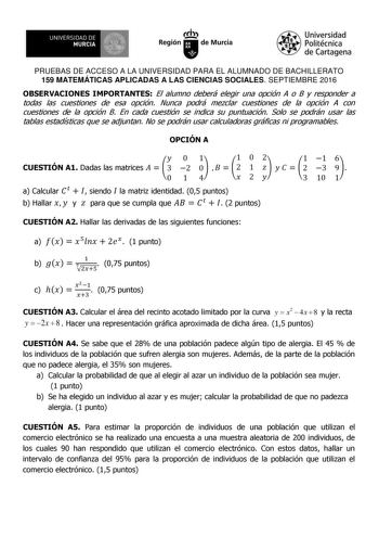 UNIVERSIDAD DE 1  MURCIA Ih Región de Murcia Universidad Politécnica de Cartagena PRUEBAS DE ACCESO A LA UNIVERSIDAD PARA EL ALUMNADO DE BACHILLERATO 159 MATEMÁTICAS APLICADAS A LAS CIENCIAS SOCIALES SEPTIEMBRE 2016 OBSERVACIONES IMPORTANTES El alumno deberá elegir una opción A o B y responder a todas las cuestiones de esa opción Nunca podrá mezclar cuestiones de la opción A con cuestiones de la opción B En cada cuestión se indica su puntuación Solo se podrán usar las tablas estadísticas que se…