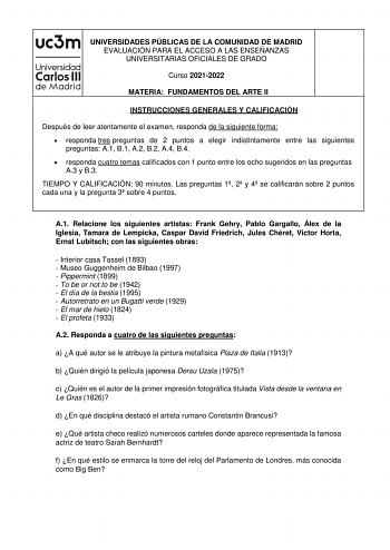 UNIVERSIDADES PÚBLICAS DE LA COMUNIDAD DE MADRID EVALUACIÓN PARA EL ACCESO A LAS ENSEÑANZAS UNIVERSITARIAS OFICIALES DE GRADO Curso 20212022 MATERIA FUNDAMENTOS DEL ARTE II INSTRUCCIONES GENERALES Y CALIFICACIÓN Después de leer atentamente el examen responda de la siguiente forma  responda tres preguntas de 2 puntos a elegir indistintamente entre las siguientes preguntas A1 B1 A2 B2 A4 B4  responda cuatro temas calificados con 1 punto entre los ocho sugeridos en las preguntas A3 y B3 TIEMPO Y C…