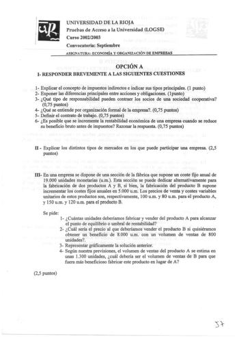 UNIVERSIDAD DE LA RIOJA Pruebas de Acceso a la Universidad LOGSE Curso 20022003 Convocatoria Septiembre ASIGNATURA ECONOMÍA Y ORGANlZACIÓN DE EMPRESAS OPCIÓN A 1 RESPONDER BREVEMENTE A LAS SIGUIENTES CUESTIONES 1 Explicar el concepto de impuestos indirectos e indicar sus tipos principales 1 punto 2 Exponer las diferencias principales entre acciones y obligaciones lpunto 3 Qué tipo de responsabilidad pueden contraer los socios de una sociedad cooperativa 075 puntos 4 Qué se entiende por organiza…