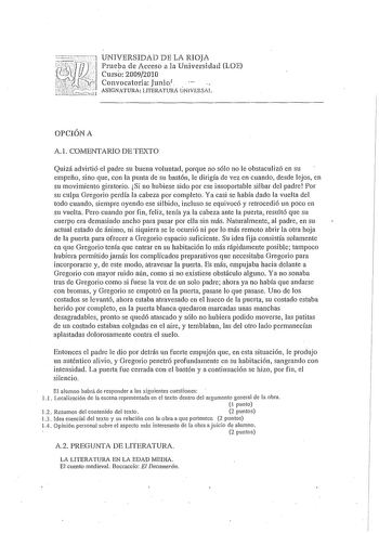 UNIVERSIDAD DE LA RIOJA Prueba de Acceso a la Universidad LOE Curso 20092010 Convocatoria Junio1 ASIGNATURA LITERATURA ÚNVERSAL OPCJÓN A A l COMENTARIO DE TEXTO Quizá advirtió el padre su buena voluntad porque no sólo no le obstaculizó en su empeño sino que con la punta de su bastón le dirigía de vez en cuando desde lejos en su movimiento giratorio Si no hubiese sido por ese insoportable silbar del padre Por su culpa Gregario perdía la cabeza por completo Ya casi se había dado la vuelta del tod…