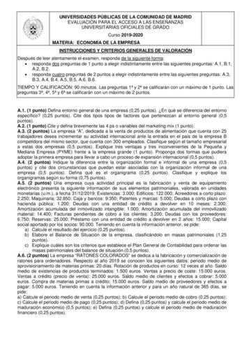 UNIVERSIDADES PÚBLICAS DE LA COMUNIDAD DE MADRID EVALUACIÓN PARA EL ACCESO A LAS ENSEÑANZAS UNIVERSITARIAS OFICIALES DE GRADO Curso 20192020 MATERIA ECONOMÍA DE LA EMPRESA INSTRUCCIONES Y CRITERIOS GENERALES DE VALORACIÓN Después de leer atentamente el examen responda de la siguiente forma  responda dos preguntas de 1 punto a elegir indistintamente entre las siguientes preguntas A1 B1 A2 B2  responda cuatro preguntas de 2 puntos a elegir indistintamente entre las siguientes preguntas A3 B3 A4 B…