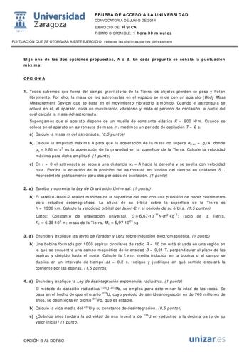  Universidad fil Zaragoza 1S42 PRUEBA DE ACCESO A LA UNIVERSIDAD CONVOCATORIA DE JUNIO DE 2014 EJERCICIO DE FÍSICA TIEMPO DISPONIBLE 1 hora 30 minutos PUNTUACIÓN QUE SE OTORGARÁ A ESTE EJERCICIO véanse las distintas partes del examen Elija una de las dos opciones propuestas A o B En cada pregunta se señala la puntuación máxima OPCIÓN A 1 Todos sabemos que fuera del campo gravitatorio de la Tierra los objetos pierden su peso y flotan libremente Por ello la masa de los astronautas en el espacio s…