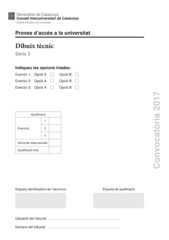 Convocatria 2017 Proves daccés a la universitat Dibuix tcnic Srie 2 Indiqueu les opcions triades Exercici 1 Opció A Opció B Exercici 2 Opció A Opció B Exercici 3 Opció A Opció B Qualificació 1 Exercicis 2 3 Suma de notes parcials Qualificació final Etiqueta identificadora de lalumnea Etiqueta de qualificació Ubicació del tribunal  Número del tribunal  2 La prova consisteix a fer TRES dibuixos Heu descollir UNA de les dues opcions del dibuix 1 A o B UNA de les dues opcions del dibuix 2 A o B i U…