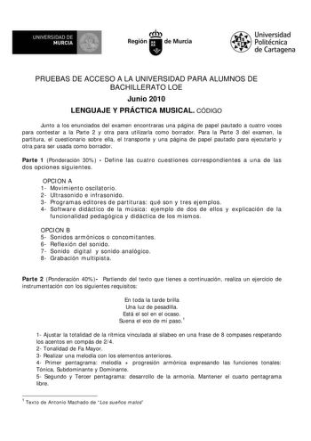 M  UNIVERSIDAD DE MURCIA    I Región de Murcia Universidad Politécnica de Cartagena PRUEBAS DE ACCESO A LA UNIVERSIDAD PARA ALUMNOS DE BACHILLERATO LOE Junio 2010 LENGUAJE Y PRÁCTICA MUSICAL CÓDIGO Junto a los enunciados del examen encontraras una página de papel pautado a cuatro voces para contestar a la Parte 2 y otra para utilizarla como borrador Para la Parte 3 del examen la partitura el cuestionario sobre ella el transporte y una página de papel pautado para ejecutarlo y otra para ser usad…