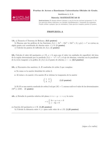 Pruebas de Acceso a Ensenanzas Universitarias Ociales de Grado Bachillerato L O E Materia MATEMA TICAS II Instrucciones El alumno debera contestar a una de las dos opciones propuestas A o B Los ejercicios deben redactarse con claridad detalladamente y razonando las respuestas Puedes utilizar cualquier tipo de calculadora Cada ejercicio completo puntua 25 puntos PROPUESTA A 1A a Enuncia el Teorema de Bolzano 05 puntos b Razona que las gracas de las funciones f x  3x5  10x4  10x3  3 y gx  ex se c…