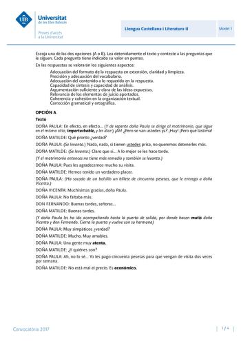 Llengua Castellana i Literatura II Model 1 Escoja una de las dos opciones A o B Lea detenidamente el texto y conteste a las preguntas que le siguen Cada pregunta tiene indicado su valor en puntos En las respuestas se valorarán los siguientes aspectos Adecuación del formato de la respuesta en extensión claridad y limpieza Precisión y adecuación del vocabulario Adecuación del contenido a lo requerido en la respuesta Capacidad de síntesis y capacidad de análisis Argumentación suficiente y clara de…