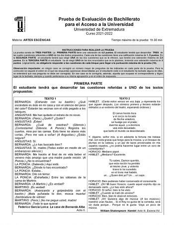 UNIV ERSIDAD DE EXTREMADURA Materia ARTES ESCÉNICAS Prueba de Evaluación de Bachillerato para el Acceso a la Universidad Universidad de Extremadura Curso 20212022 Tiempo máximo de la prueba 1h 30 min INSTRUCCIONES PARA REALIZAR LA PRUEBA La prueba consta de TRES PARTES La PRIMERA PARTE tiene una valoración de 45 puntos El estudiante tendrá que desarrollar TRES de las cuatro cuestiones referentes a UNO de los dos textos propuestos Cada una de las cuestiones tiene una calificación máxima de 1 5 p…