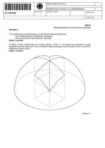 11 1111 1 111 11 11 11 11 11 03100446  Junio  2015 Dibujo Técnico 11 F E 1 PRUEBA DE ACCESO A LA UNIVERSIDAD Duración 90min 1 MODELO 02 Hoja 1 de 2 OPCIÓN A D1802 Elija solamente una de las dos opciones 1 Conteste breve y concisamente a una de las dos preguntas siguientes 1A Transformaciones homogéneas Homotecia 1B Los sistemas de representación Ejemplos Valor 3 puntos 2 Dada la pieza representada en la figura dibujar a lápiz y a la escala más apropiada al papel disponible las seis vistas de la…