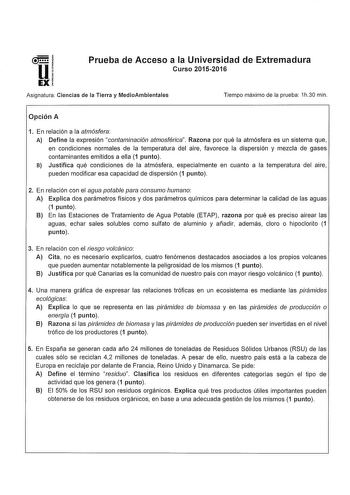 Prueba de Acceso a la Universidad de Extremadura Curso 20152016 Asignatura Ciencias de la Tierra y MedioAmbientales Tiempo máximo de la prueba 1h30 min Opción A 1 En relación a la atmósfera A Define la expresión contaminación atmosférica Razona por qué la atmósfera es un sistema que en condiciones normales de la temperatura del aire favorece la dispersión y mezcla de gases contaminantes emitidos a ella 1 punto B Justifica qué condiciones de la atmósfera especialmente en cuanto a la temperatura …