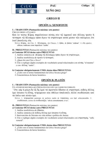 CiUG COMIS IÓN INTERUNIVERSITAR IA DE GALICIA PAU XUÑO 2012 Código 32 GREGO II OPCIÓN A XENOFONTE I  TRADUCIÓN Puntuación máxima sete puntos CIRO DÁ ORDES A CLEARCO Kai en tout Kur oj parelaunwn autoj sun t er mhneiÍ kai alloij trisin h tettarsi t Klearx eboa agein to strateuma kata meson twn polemiwn oti ekeiÍ basileuj eih NOTAS Kur oj ou Ciro 2 Klear xoj ou Clearco 3 eboa de boaw ordenar 4 eih optativo oblicuo tradúzase como imperfecto estaba II PREGUNTAS Puntuación máxima tres puntos a Conte…