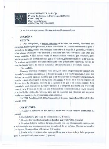 1 NJ V tJJUAD DE iÁ R10jÁ Prueba de Acceso a la Universidad LOGSE Curso 20062007 Convocatoria Junio ASIGNATURA TEXTO FILOSÓFICO De los dos textos propuestos eJige uno y desarrolla sus cuestiones OPCIÓN A TEXTO   Por consiguiente el método dialéctico es el único que marcha cancelando los supuestos hasta el principio mismo a fin de consolidarse allí Y dicho método empuja poco a  poco al ojo del alma cuando está sumergido realmente en el fango de la ignorancia y Jo eleva a las alturas utilizando c…