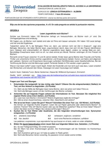  fil 1542 Universidad Zaragoza EVALUACIÓN DE BACHILLERATO PARA EL ACCESO A LA UNIVERSIDAD CONVOCATORIA DE JUNIO DE 2018 EJERCICIO DE LENGUA EXTRANJERA II  ALEMÁN TIEMPO DISPONIBLE 1 hora 30 minutos PUNTUACIÓN QUE SE OTORGARÁ A ESTE EJERCICIO véanse las distintas partes del examen Elija una de las dos opciones propuestas A o B En cada pregunta se señala la puntuación máxima OPCIÓN A Lesen Jugendliche noch Bcher Schler aus Emmerich haben 100 Menschen befragt um herauszufinden ob Bcher noch in sin…