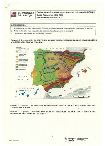 UNIVERSIDAD DE LA RIOJA Evaluación de Bachillerato para Acceso a la Universidad EBAU Curso Académico 20222023 ASIGNATURA GEOGRAFÍA INSTRUCCIONES r El estudiante elegirá y contestará a SOLO CINCO preguntas de entre todas las propuestas 2 puntos 2 Si se contestan a más preguntas de las indicadas el exceso no se corregirá 3 Todas las preguntas tienen la misma puntuación Pregunta 1 2 puntos CON EL APOYO DEL SIGUIENTE MAPA DESCRIBE LOS PRINCIPALES RASGOS Y UNIDADES DEL RELIEVE ESPAÑOL UNIDADES MORFO…