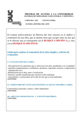 PRUEBAS DE ACCESO A LA UNIVERSIDAD MATERIAS DE MODALIDAD FASES GENERAL Y ESPECÍFICA CURSO 2011  2012 CONVOCATORIA MATERIA HISTORIA DEL ARTE El examen teóricopráctico de Historia del Arte consiste en el análisis y comentario de una obra que el alumno tiene que escoger entre las dos que se le ofrecen una se corresponde con el BLOQUE I OPCIÓN A y otra con el BLOQUE II OPCIÓN B Guión para realizar el comentario de la obra elegida y criterios de evaluación I CATALOGACIÓN DE LA OBRA Descripción de lo…