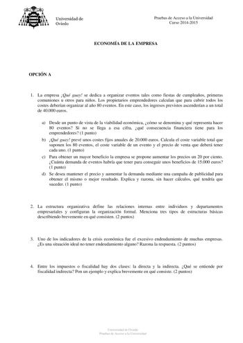 Universidad de Oviedo Pruebas de Acceso a la Universidad Curso 20142015 ECONOMÍA DE LA EMPRESA OPCIÓN A 1 La empresa Qué guay se dedica a organizar eventos tales como fiestas de cumpleaños primeras comuniones u otros para niños Los propietarios emprendedores calculan que para cubrir todos los costes deberían organizar al año 80 eventos En este caso los ingresos previstos ascenderían a un total de 40000 euros a Desde un punto de vista de la viabilidad económica cómo se denomina y qué representa …