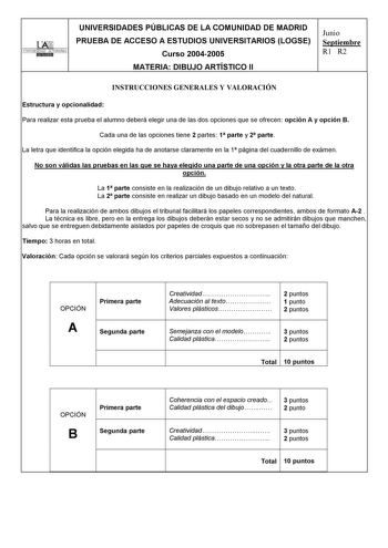 TTAti UNIVERSIDAD AUTONOMA UNIVERSIDADES PÚBLICAS DE LA COMUNIDAD DE MADRID PRUEBA DE ACCESO A ESTUDIOS UNIVERSITARIOS LOGSE Curso 20042005 MATERIA DIBUJO ARTÍSTICO II Junio Septiembre R1 R2 INSTRUCCIONES GENERALES Y VALORACIÓN Estructura y opcionalidad Para realizar esta prueba el alumno deberá elegir una de las dos opciones que se ofrecen opción A y opción B Cada una de las opciones tiene 2 partes 1 parte y 2 parte La letra que identifica la opción elegida ha de anotarse claramente en la 1 pá…