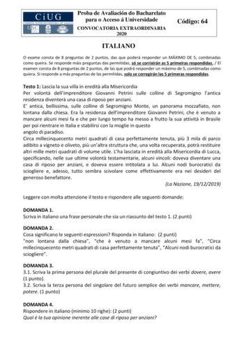 Proba de Avaliación do Bacharelato para o Acceso á Universidade CONVOCATORIA EXTRAORDINARIA 2020 Código 64 ITALIANO O exame consta de 8 preguntas de 2 puntos das que poderá responder un MÁXIMO DE 5 combinadas como queira Se responde máis preguntas das permitidas só se corrixirán as 5 primeiras respondidas  El examen consta de 8 preguntas de 2 puntos de las que podrá responder un máximo de 5 combinadas como quiera Si responde a más preguntas de las permitidas solo se corregirán las 5 primeras re…