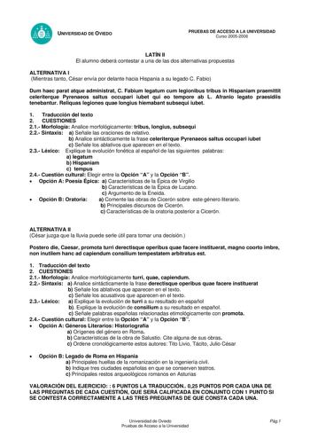 UNIVERSIDAD DE OVIEDO PRUEBAS DE ACCESO A LA UNIVERSIDAD Curso 20052006 LATÍN II El alumno deberá contestar a una de las dos alternativas propuestas ALTERNATIVA I Mientras tanto César envía por delante hacia Hispania a su legado C Fabio Dum haec parat atque administrat C Fabium legatum cum legionibus tribus in Hispaniam praemittit celeriterque Pyrenaeos saltus occupari iubet qui eo tempore ab L Afranio legato praesidiis tenebantur Reliquas legiones quae longius hiemabant subsequi iubet 1 Traduc…