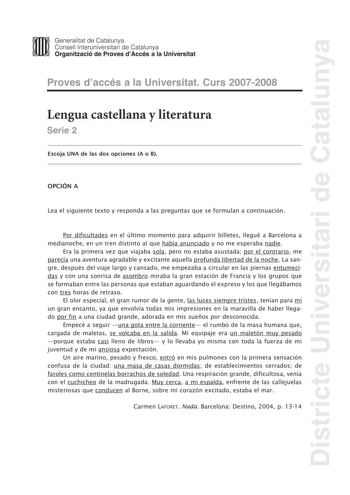 Districte Universitari de Catalunya Generalitat de Catalunya Consell lnteruniversitari de Catalunya Organització de Proves dAccés a la Universitat Proves daccés a la Universitat Curs 20072008 Lengua castellana y literatura Serie 2 Escoja UNA de las dos opciones A o B OPCIÓN A Lea el siguiente texto y responda a las preguntas que se formulan a continuación Por dificultades en el último momento para adquirir billetes llegué a Barcelona a medianoche en un tren distinto al que había anunciado y no …