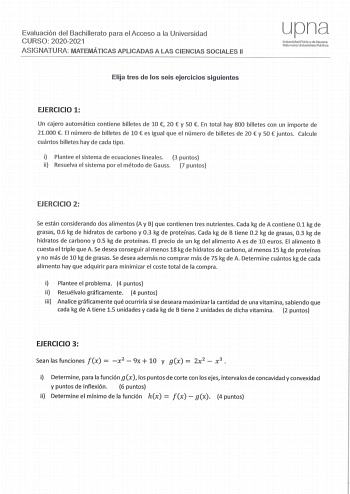 Eva luació n del Bachillerato para el Acceso a la Universidad CURSO 20202021 ASIGNATURA MATEMÁTICAS APLICADAS A LAS CI ENCIAS SOCIALES 11 Elija tres de los seis ejercicios siguientes upna Universidad Pública de Navarra Nofarrooo Unberls1tate Publkoa EJERCICIO 1 Un cajero automático contiene billetes de 10  20  y 50  En tota l hay 800 billetes co n un importe de 21000  El número de billetes de 10  es igual que el número de billetes de 20  y 50  juntos Ca lcu le cuántos billetes hay de cada tipo …