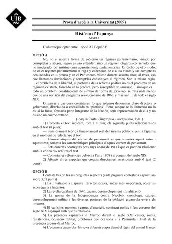 UIB M Prova daccés a la Universitat 2009 Histria dEspanya Model 3 Lalumne pot optar entre lopció A i lopció B OPCIÓ A No no es nuestra forma de gobierno un régimen parlamentario viciado por corruptelas y abusos según es uso entender sino un régimen oligárquico servido que no moderado por instituciones aparentemente parlamentarias O dicho de otro modo no es el régimen parlamentario la regla y excepción de ella los vicios y las corruptelas denunciadas en la prensa y en el Parlamento mismo durante…