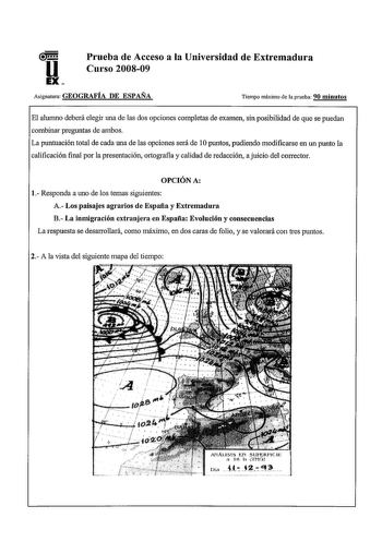 Prueba de Acceso a la Universidad de Extremadura Curso 200809 Asignatura GEOGRAFÍA DE ESPAÑA Tiempo máximo de la prueba 90 minutos El alumno deberá elegir una de las dos opciones completas de examen sin posibilidad de que se puedan combinar preguntas de ambos La puntuación total de cada una de las opciones será de 1Opuntos pudiendo modificarse en un punto la calificación final por la presentación ortografia y calidad de redacción a juicio del corrector OPCIÓN A 1 Responda a uno de los temas sig…