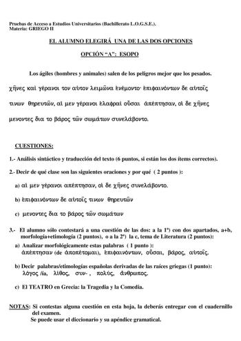 Pruebas de Acceso a Estudios Universitarios Bachillerato LOGSE Materia GRIEGO II EL ALUMNO ELEGIRÁ UNA DE LAS DOS OPCIONES OPCIÓN A ESOPO Los ágiles hombres y animales salen de los peligros mejor que los pesados x11vec xal ytpavot cov amov AEtrova EVÉovco E1ttpatvóvcrov oe amote ttVOOV 811pemrov al ev yÉpavot EAajpal oucrat á1tÉ1ttTOOV ol OE x11vec evovcec Ota co J3ápoc crov crroácrov cruveAáJ3ovco CUESTIONES 1 Análisis sintáctico y traducción del texto 6 puntos si están los dos ítems correctos…