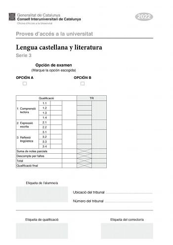 Proves daccés a la universitat Lengua castellana y literatura Serie 3 Opción de examen Marque la opción escogida OPCIÓN A OPCIÓN B 2022 Qualificació 11 1 Comprensió 12 lectora 13 14 2 E xpressió 21 escrita 22 31 3 Reflexió 32 lingística 33 34 Suma de notes parcials Descompte per faltes Total Qualificació final Etiqueta de lalumnea TR Ubicació del tribunal  Número del tribunal  Etiqueta de qualificació Etiqueta del correctora La prueba consta de tres partes 1 comprensión lectora 2 expresión escr…