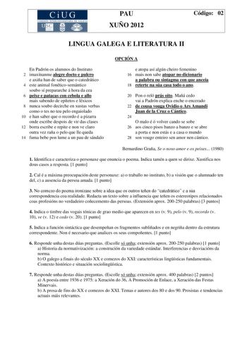 CiUG COM ISIÓN INT ERUN IVERSITARIA DE GA LI CIA PAU XUÑO 2012 Código 02 LINGUA GALEGA E LITERATURA II OPCIÓN A En Padrón os alumnos do Instituto 2 imaxínanme alegre docto e pulcro e axiña han de saber que o catedrático 4 este animal fonéticosemántico soubo sí prepararche á hora da cea 6 peixe e patacas con cebola e allo mais sabendo de epítetos e léxicos 8 nunca soubo decirche en xustas verbas como o tes no teu pelo engaiolado 10 e han saber que o recordo é a pizarra onde escribe despois de vi…